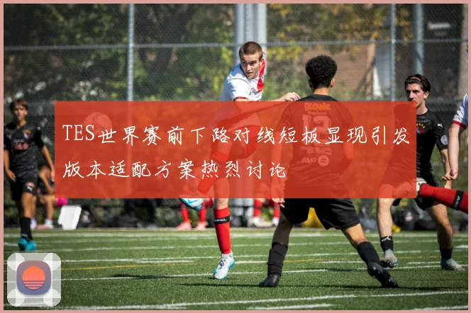 TES世界赛前下路对线短板显现引发版本适配方案热烈讨论