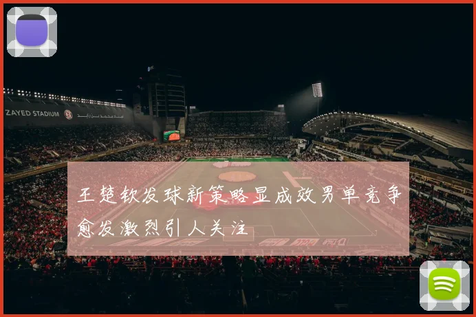 王楚钦发球新策略显成效男单竞争愈发激烈引人关注