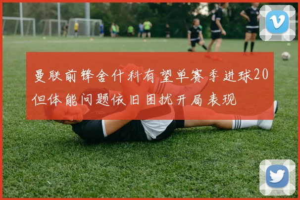 曼联前锋舍什科有望单赛季进球20但体能问题依旧困扰开局表现