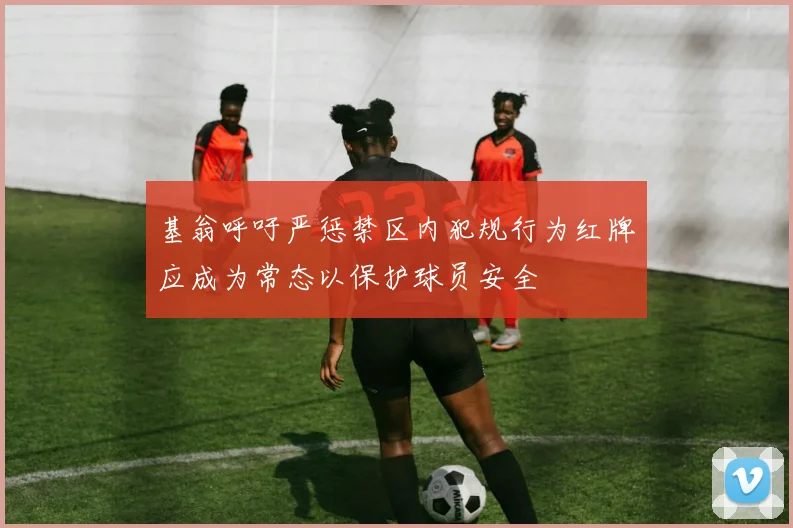基翁呼吁严惩禁区内犯规行为红牌应成为常态以保护球员安全