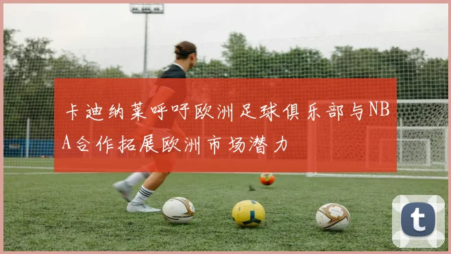 卡迪纳莱呼吁欧洲足球俱乐部与NBA合作拓展欧洲市场潜力
