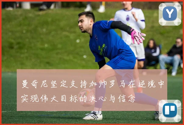 曼奇尼坚定支持加帅罗马在逆境中实现伟大目标的决心与信念