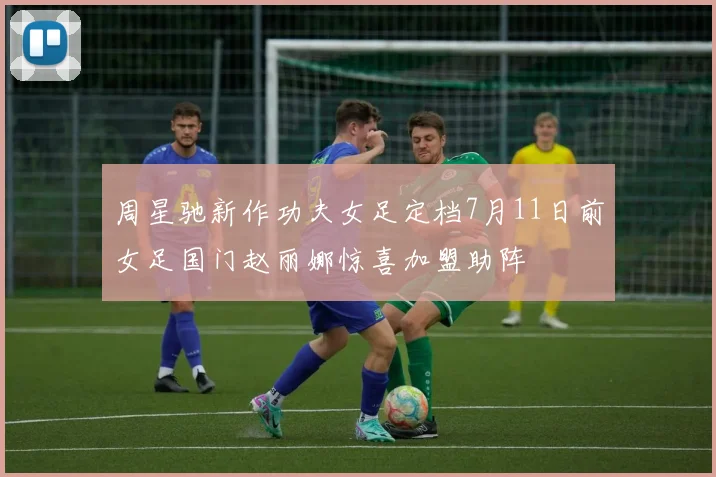 周星驰新作功夫女足定档7月11日前女足国门赵丽娜惊喜加盟助阵