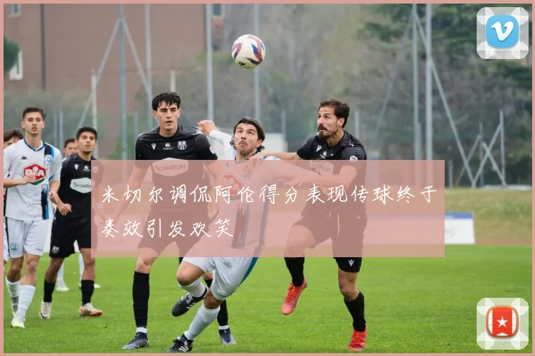 米切尔调侃阿伦得分表现传球终于奏效引发欢笑