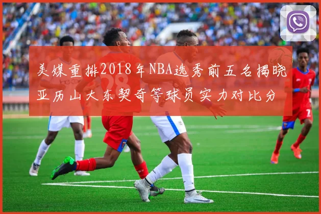 美媒重排2018年NBA选秀前五名揭晓亚历山大东契奇等球员实力对比分析