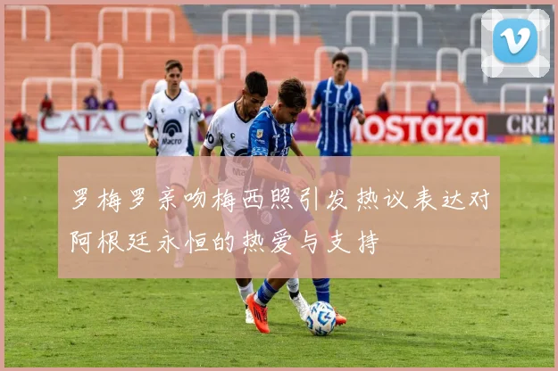 罗梅罗亲吻梅西照引发热议表达对阿根廷永恒的热爱与支持