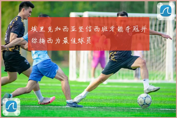 埃里克加西亚坚信西班牙能夺冠并称梅西为最佳球员