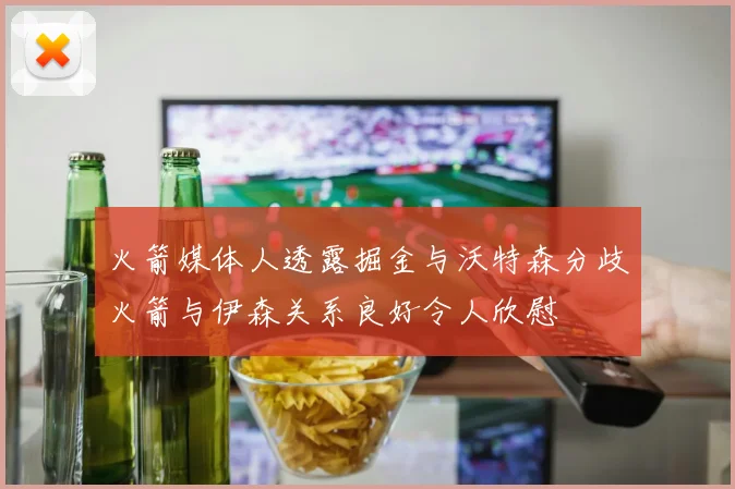 火箭媒体人透露掘金与沃特森分歧火箭与伊森关系良好令人欣慰