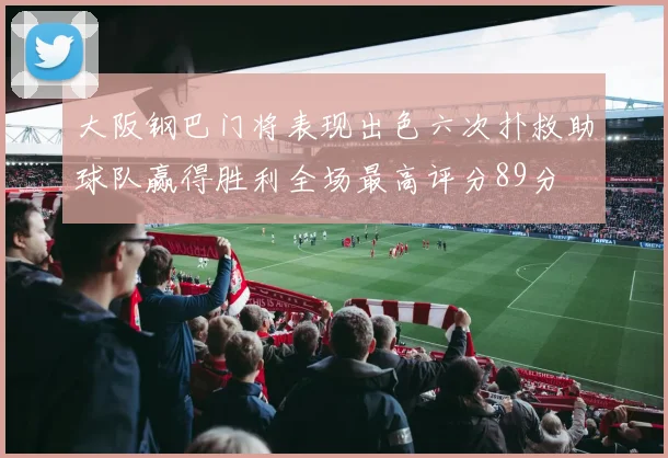 大阪钢巴门将表现出色六次扑救助球队赢得胜利全场最高评分89分