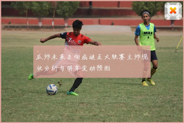 瓜帅未来去向成谜五大联赛主帅现状分析与明年变动预测