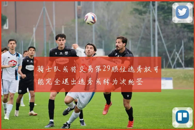 骑士队或将交易第29顺位选秀权可能完全退出选秀或转为次轮签
