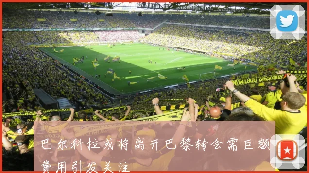 巴尔科拉或将离开巴黎转会需巨额费用引发关注