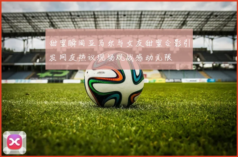 甜蜜瞬间亚马尔与女友甜蜜合影引发网友热议现场观战感动无限
