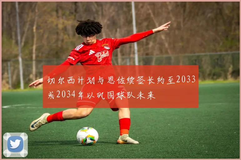 切尔西计划与恩佐续签长约至2033或2034年以巩固球队未来