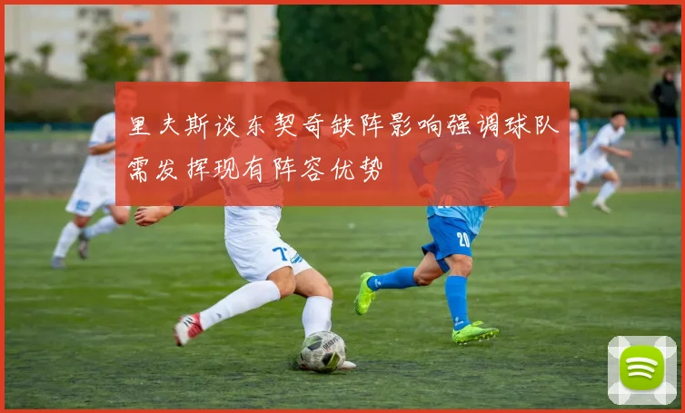 里夫斯谈东契奇缺阵影响强调球队需发挥现有阵容优势
