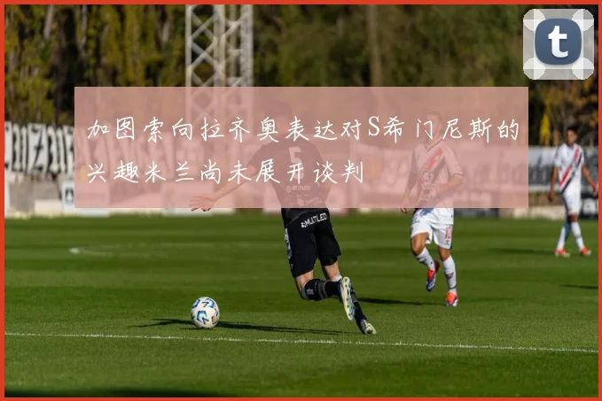 加图索向拉齐奥表达对S希门尼斯的兴趣米兰尚未展开谈判